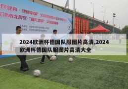 2024欧洲杯德国队服图片高清,2024欧洲杯德国队服图片高清大全