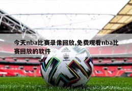 今天nba比赛录像回放,免费观看nba比赛回放的软件