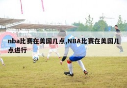 nba比赛在美国几点,NBA比赛在美国几点进行