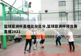 篮球亚洲杯直播比分比分,篮球亚洲杯预选赛直播2021