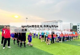 igvsfpx现在比分,今天ig与fpx比赛