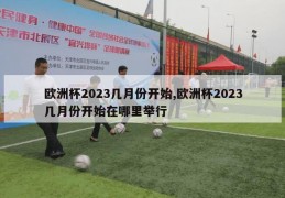 欧洲杯2023几月份开始,欧洲杯2023几月份开始在哪里举行