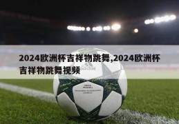 2024欧洲杯吉祥物跳舞,2024欧洲杯吉祥物跳舞视频