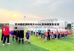 常州看欧洲杯地方2024,常州哪里有足球场