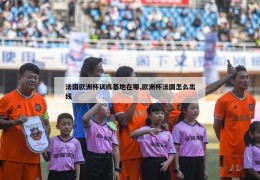 法国欧洲杯训练基地在哪,欧洲杯法国怎么出线